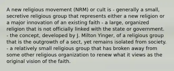 A new religious movement (NRM) or cult is - generally a small, secretive religious group that represents either a new religion or a major innovation of an existing faith - a large, organized religion that is not officially linked with the state or government. - the concept, developed by J. Milton Yinger, of a religious group that is the outgrowth of a sect, yet remains isolated from society. - a relatively small religious group that has broken away from some other religious organization to renew what it views as the original vision of the faith.