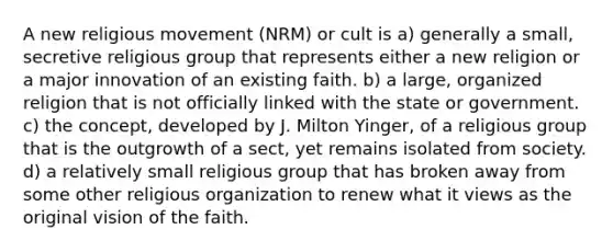 A new religious movement (NRM) or cult is a) generally a small, secretive religious group that represents either a new religion or a major innovation of an existing faith. b) a large, organized religion that is not officially linked with the state or government. c) the concept, developed by J. Milton Yinger, of a religious group that is the outgrowth of a sect, yet remains isolated from society. d) a relatively small religious group that has broken away from some other religious organization to renew what it views as the original vision of the faith.