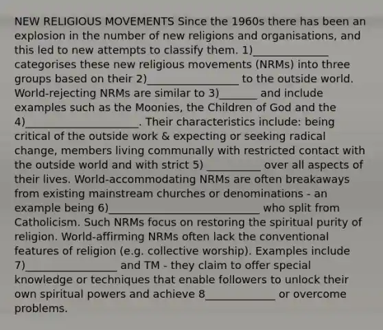 NEW RELIGIOUS MOVEMENTS Since the 1960s there has been an explosion in the number of new religions and organisations, and this led to new attempts to classify them. 1)______________ categorises these new religious movements (NRMs) into three groups based on their 2)_________________ to the outside world. World-rejecting NRMs are similar to 3)_______ and include examples such as the Moonies, the Children of God and the 4)_____________________. Their characteristics include: being critical of the outside work & expecting or seeking radical change, members living communally with restricted contact with the outside world and with strict 5) __________ over all aspects of their lives. World-accommodating NRMs are often breakaways from existing mainstream churches or denominations - an example being 6)____________________________ who split from Catholicism. Such NRMs focus on restoring the spiritual purity of religion. World-affirming NRMs often lack the conventional features of religion (e.g. collective worship). Examples include 7)_________________ and TM - they claim to offer special knowledge or techniques that enable followers to unlock their own spiritual powers and achieve 8_____________ or overcome problems.