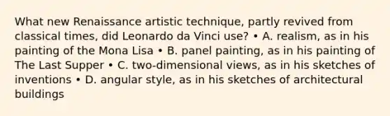 What new <a href='https://www.questionai.com/knowledge/kSelu5Ll9s-renaissance-art' class='anchor-knowledge'>renaissance art</a>istic technique, partly revived from classical times, did <a href='https://www.questionai.com/knowledge/kAfOEA99f1-leonardo-da-vinci' class='anchor-knowledge'>leonardo da vinci</a> use? • A. realism, as in his painting of the Mona Lisa • B. panel painting, as in his painting of The Last Supper • C. two-dimensional views, as in his sketches of inventions • D. angular style, as in his sketches of architectural buildings