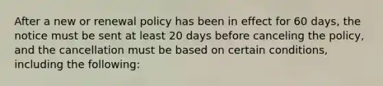 After a new or renewal policy has been in effect for 60 days, the notice must be sent at least 20 days before canceling the policy, and the cancellation must be based on certain conditions, including the following: