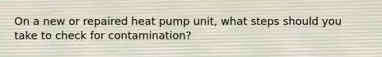 On a new or repaired heat pump unit, what steps should you take to check for contamination?