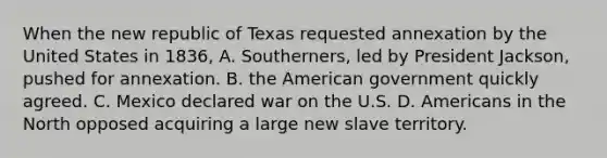 When the new republic of Texas requested annexation by the United States in 1836, A. Southerners, led by President Jackson, pushed for annexation. B. <a href='https://www.questionai.com/knowledge/keiVE7hxWY-the-american' class='anchor-knowledge'>the american</a> government quickly agreed. C. Mexico declared war on the U.S. D. Americans in the North opposed acquiring a large new slave territory.