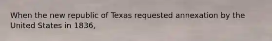 When the new republic of Texas requested annexation by the United States in 1836,