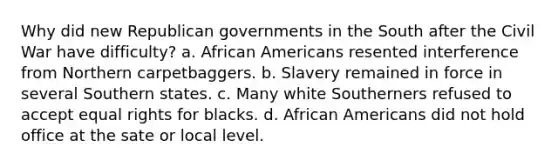 Why did new Republican governments in the South after the Civil War have difficulty? a. African Americans resented interference from Northern carpetbaggers. b. Slavery remained in force in several Southern states. c. Many white Southerners refused to accept equal rights for blacks. d. African Americans did not hold office at the sate or local level.