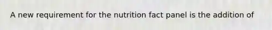 A new requirement for the nutrition fact panel is the addition of