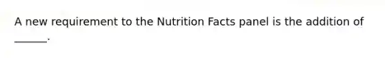 A new requirement to the Nutrition Facts panel is the addition of ______.