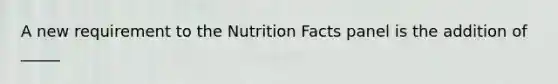 A new requirement to the Nutrition Facts panel is the addition of _____