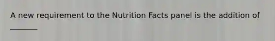 A new requirement to the Nutrition Facts panel is the addition of _______