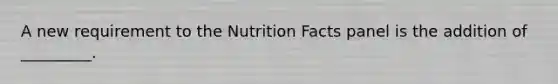 A new requirement to the Nutrition Facts panel is the addition of _________.