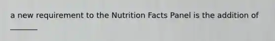 a new requirement to the Nutrition Facts Panel is the addition of _______