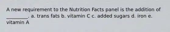 A new requirement to the Nutrition Facts panel is the addition of _________. a. trans fats b. vitamin C c. added sugars d. iron e. vitamin A