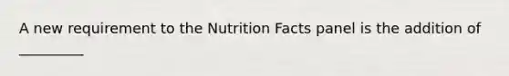 A new requirement to the Nutrition Facts panel is the addition of _________