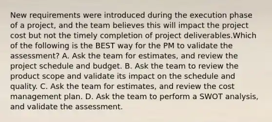 New requirements were introduced during the execution phase of a project, and the team believes this will impact the project cost but not the timely completion of project deliverables.Which of the following is the BEST way for the PM to validate the assessment? A. Ask the team for estimates, and review the project schedule and budget. B. Ask the team to review the product scope and validate its impact on the schedule and quality. C. Ask the team for estimates, and review the cost management plan. D. Ask the team to perform a SWOT analysis, and validate the assessment.