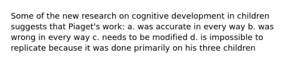 Some of the new research on cognitive development in children suggests that Piaget's work: a. was accurate in every way b. was wrong in every way c. needs to be modified d. is impossible to replicate because it was done primarily on his three children