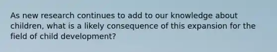 As new research continues to add to our knowledge about children, what is a likely consequence of this expansion for the field of child development?