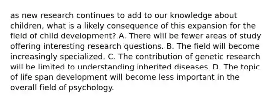 as new research continues to add to our knowledge about children, what is a likely consequence of this expansion for the field of child development? A. There will be fewer areas of study offering interesting research questions. B. The field will become increasingly specialized. C. The contribution of genetic research will be limited to understanding inherited diseases. D. The topic of life span development will become less important in the overall field of psychology.