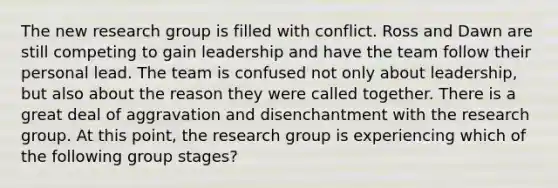 The new research group is filled with conflict. Ross and Dawn are still competing to gain leadership and have the team follow their personal lead. The team is confused not only about​ leadership, but also about the reason they were called together. There is a great deal of aggravation and disenchantment with the research group. At this​ point, the research group is experiencing which of the following group​ stages?