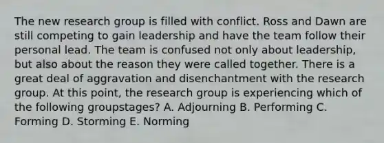 The new research group is filled with conflict. Ross and Dawn are still competing to gain leadership and have the team follow their personal lead. The team is confused not only about​ leadership, but also about the reason they were called together. There is a great deal of aggravation and disenchantment with the research group. At this​ point, the research group is experiencing which of the following group​stages? A. Adjourning B. Performing C. Forming D. Storming E. Norming