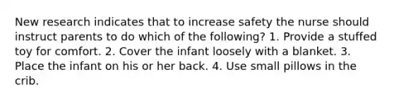 New research indicates that to increase safety the nurse should instruct parents to do which of the following? 1. Provide a stuffed toy for comfort. 2. Cover the infant loosely with a blanket. 3. Place the infant on his or her back. 4. Use small pillows in the crib.