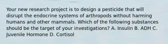 Your new research project is to design a pesticide that will disrupt the endocrine systems of arthropods without harming humans and other mammals. Which of the following substances should be the target of your investigations? A. Insulin B. ADH C. Juvenile Hormone D. Cortisol