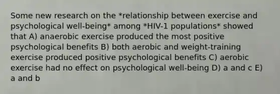 Some new research on the *relationship between exercise and psychological well-being* among *HIV-1 populations* showed that A) anaerobic exercise produced the most positive psychological benefits B) both aerobic and weight-training exercise produced positive psychological benefits C) aerobic exercise had no effect on psychological well-being D) a and c E) a and b