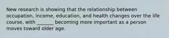 New research is showing that the relationship between occupation, income, education, and health changes over the life course, with _______ becoming more important as a person moves toward older age.