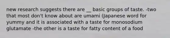 new research suggests there are __ basic groups of taste. -two that most don't know about are umami (Japanese word for yummy and it is associated with a taste for monosodium glutamate -the other is a taste for fatty content of a food