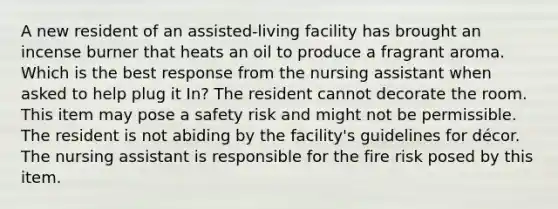 A new resident of an assisted-living facility has brought an incense burner that heats an oil to produce a fragrant aroma. Which is the best response from the nursing assistant when asked to help plug it In? The resident cannot decorate the room. This item may pose a safety risk and might not be permissible. The resident is not abiding by the facility's guidelines for décor. The nursing assistant is responsible for the fire risk posed by this item.