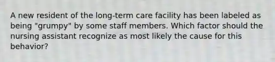 A new resident of the long-term care facility has been labeled as being "grumpy" by some staff members. Which factor should the nursing assistant recognize as most likely the cause for this behavior?