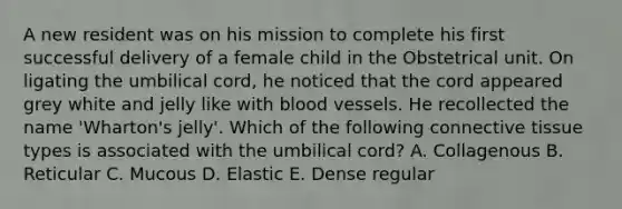 A new resident was on his mission to complete his first successful delivery of a female child in the Obstetrical unit. On ligating the umbilical cord, he noticed that the cord appeared grey white and jelly like with blood vessels. He recollected the name 'Wharton's jelly'. Which of the following connective tissue types is associated with the umbilical cord? A. Collagenous B. Reticular C. Mucous D. Elastic E. Dense regular