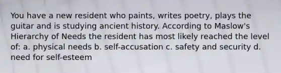 You have a new resident who paints, writes poetry, plays the guitar and is studying ancient history. According to Maslow's Hierarchy of Needs the resident has most likely reached the level of: a. physical needs b. self-accusation c. safety and security d. need for self-esteem