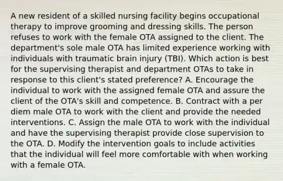 A new resident of a skilled nursing facility begins occupational therapy to improve grooming and dressing skills. The person refuses to work with the female OTA assigned to the client. The department's sole male OTA has limited experience working with individuals with traumatic brain injury (TBI). Which action is best for the supervising therapist and department OTAs to take in response to this client's stated preference? A. Encourage the individual to work with the assigned female OTA and assure the client of the OTA's skill and competence. B. Contract with a per diem male OTA to work with the client and provide the needed interventions. C. Assign the male OTA to work with the individual and have the supervising therapist provide close supervision to the OTA. D. Modify the intervention goals to include activities that the individual will feel more comfortable with when working with a female OTA.