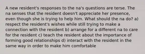 A new resident's responses to the na's questions are terse. The na senses that the resident doesn't appreciate her presence, even though she is trying to help him. What should the na do? a) respect the resident's wishes while still trying to make a connection with the resident b) arrange for a different na to care for the resident c) teach the resident about the importance of forming good relationships d) interact with the resident in the same way in order to make him comfortable