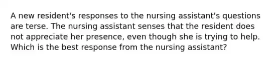 A new resident's responses to the nursing assistant's questions are terse. The nursing assistant senses that the resident does not appreciate her presence, even though she is trying to help. Which is the best response from the nursing assistant?