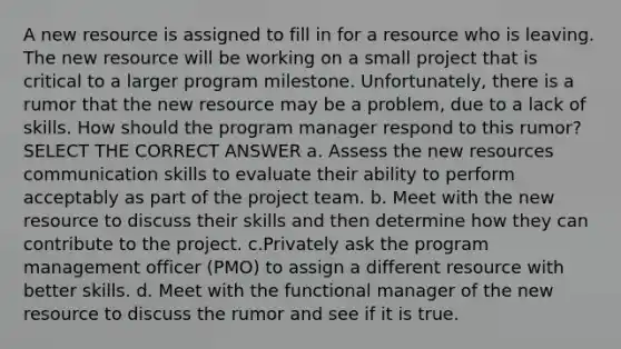 A new resource is assigned to fill in for a resource who is leaving. The new resource will be working on a small project that is critical to a larger program milestone. Unfortunately, there is a rumor that the new resource may be a problem, due to a lack of skills. How should the program manager respond to this rumor? SELECT THE CORRECT ANSWER a. Assess the new resources communication skills to evaluate their ability to perform acceptably as part of the project team. b. Meet with the new resource to discuss their skills and then determine how they can contribute to the project. c.Privately ask the program management officer (PMO) to assign a different resource with better skills. d. Meet with the functional manager of the new resource to discuss the rumor and see if it is true.