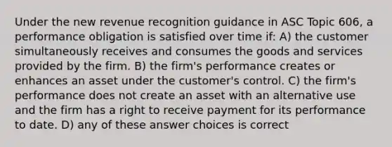 Under the new revenue recognition guidance in ASC Topic 606, a performance obligation is satisfied over time if: A) the customer simultaneously receives and consumes the goods and services provided by the firm. B) the firm's performance creates or enhances an asset under the customer's control. C) the firm's performance does not create an asset with an alternative use and the firm has a right to receive payment for its performance to date. D) any of these answer choices is correct