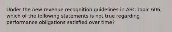 Under the new revenue recognition guidelines in ASC Topic 606, which of the following statements is not true regarding performance obligations satisfied over time?