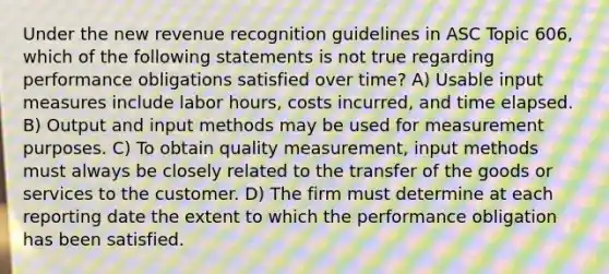 Under the new revenue recognition guidelines in ASC Topic 606, which of the following statements is not true regarding performance obligations satisfied over time? A) Usable input measures include labor hours, costs incurred, and time elapsed. B) Output and input methods may be used for measurement purposes. C) To obtain quality measurement, input methods must always be closely related to the transfer of the goods or services to the customer. D) The firm must determine at each reporting date the extent to which the performance obligation has been satisfied.