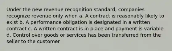 Under the new revenue recognition standard, companies recognize revenue only when a. A contract is reasonably likely to exist b. A performance obligation is designated in a written contract c. A written contract is in place and payment is variable d. Control over goods or services has been transferred from the seller to the customer