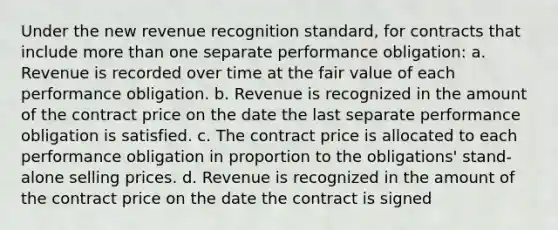 Under the new revenue recognition standard, for contracts that include more than one separate performance obligation: a. Revenue is recorded over time at the fair value of each performance obligation. b. Revenue is recognized in the amount of the contract price on the date the last separate performance obligation is satisfied. c. The contract price is allocated to each performance obligation in proportion to the obligations' stand-alone selling prices. d. Revenue is recognized in the amount of the contract price on the date the contract is signed