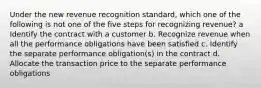 Under the new revenue recognition standard, which one of the following is not one of the five steps for recognizing revenue? a Identify the contract with a customer b. Recognize revenue when all the performance obligations have been satisfied c. Identify the separate performance obligation(s) in the contract d. Allocate the transaction price to the separate performance obligations