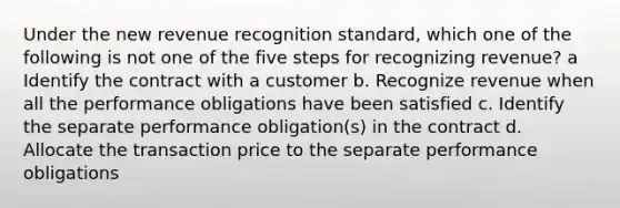 Under the new revenue recognition standard, which one of the following is not one of the five steps for recognizing revenue? a Identify the contract with a customer b. Recognize revenue when all the performance obligations have been satisfied c. Identify the separate performance obligation(s) in the contract d. Allocate the transaction price to the separate performance obligations