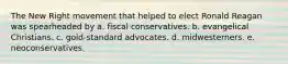 The New Right movement that helped to elect Ronald Reagan was spearheaded by a. fiscal conservatives. b. evangelical Christians. c. gold-standard advocates. d. midwesterners. e. neoconservatives.