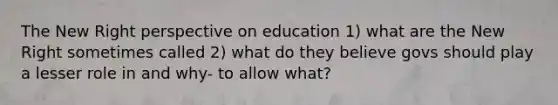 The New Right perspective on education 1) what are the New Right sometimes called 2) what do they believe govs should play a lesser role in and why- to allow what?