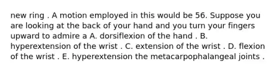 new ring . A motion employed in this would be 56. Suppose you are looking at the back of your hand and you turn your fingers upward to admire a A. dorsiflexion of the hand . B. hyperextension of the wrist . C. extension of the wrist . D. flexion of the wrist . E. hyperextension the metacarpophalangeal joints .