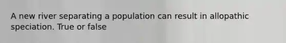 A new river separating a population can result in allopathic speciation. True or false