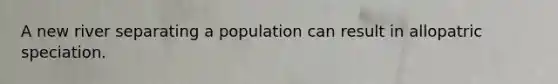 A new river separating a population can result in allopatric speciation.