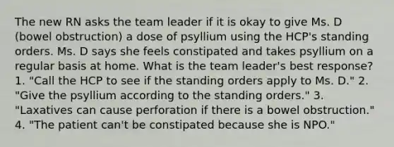 The new RN asks the team leader if it is okay to give Ms. D (bowel obstruction) a dose of psyllium using the HCP's standing orders. Ms. D says she feels constipated and takes psyllium on a regular basis at home. What is the team leader's best response? 1. "Call the HCP to see if the standing orders apply to Ms. D." 2. "Give the psyllium according to the standing orders." 3. "Laxatives can cause perforation if there is a bowel obstruction." 4. "The patient can't be constipated because she is NPO."