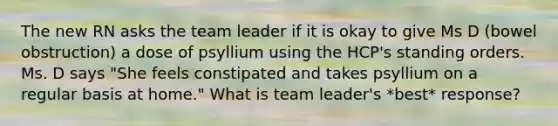 The new RN asks the team leader if it is okay to give Ms D (bowel obstruction) a dose of psyllium using the HCP's standing orders. Ms. D says "She feels constipated and takes psyllium on a regular basis at home." What is team leader's *best* response?